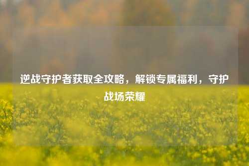 逆战守护者获取全攻略，解锁专属福利，守护战场荣耀