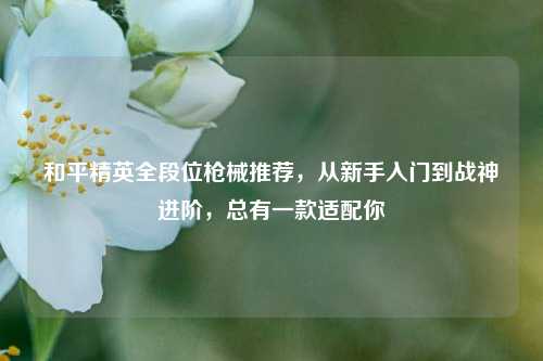 和平精英全段位枪械推荐，从新手入门到战神进阶，总有一款适配你