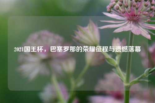 2021国王杯，巴塞罗那的荣耀征程与遗憾落幕