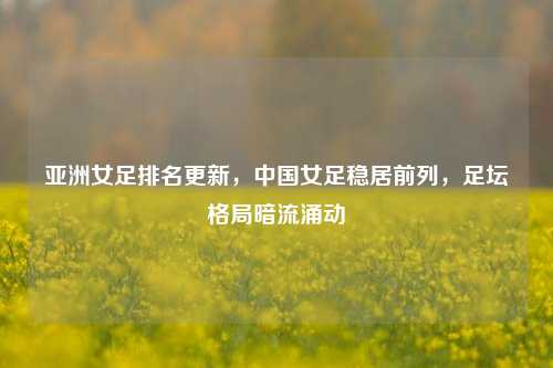 亚洲女足排名更新，中国女足稳居前列，足坛格局暗流涌动