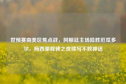 世预赛南美区焦点战，阿根廷主场险胜厄瓜多尔，梅西里程碑之夜续写不败神话