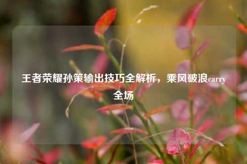 王者荣耀孙策输出技巧全解析，乘风破浪carry全场