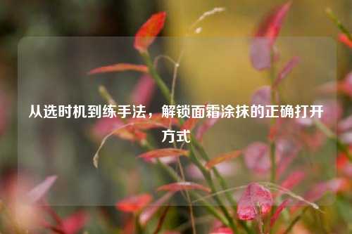 从选时机到练手法，解锁面霜涂抹的正确打开方式