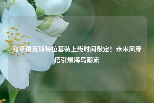 和平精英斯特拉套装上线时间敲定！未来风穿搭引爆海岛潮流