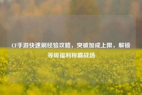 CF手游快速刷经验攻略，突破加成上限，解锁等级福利称霸战场