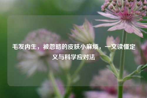 毛发内生，被忽略的皮肤小麻烦，一文读懂定义与科学应对法