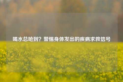 喝水总呛到？警惕身体发出的疾病求救信号