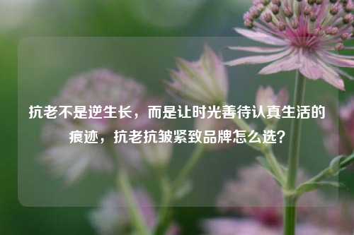 抗老不是逆生长，而是让时光善待认真生活的痕迹，抗老抗皱紧致品牌怎么选？