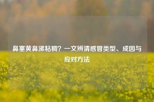 鼻塞黄鼻涕粘稠？一文辨清感冒类型、成因与应对 *** 