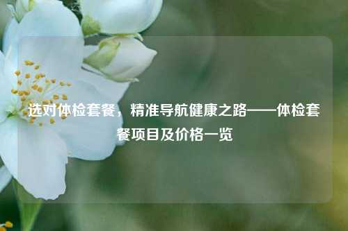 选对体检套餐，精准导航健康之路——体检套餐项目及价格一览