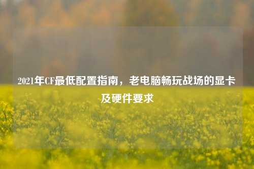 2021年CF更低配置指南，老电脑畅玩战场的显卡及硬件要求