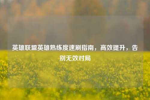 英雄联盟英雄熟练度速刷指南，高效提升，告别无效对局