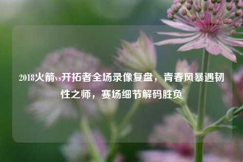 2018火箭vs开拓者全场录像复盘，青春风暴遇韧性之师，赛场细节解码胜负