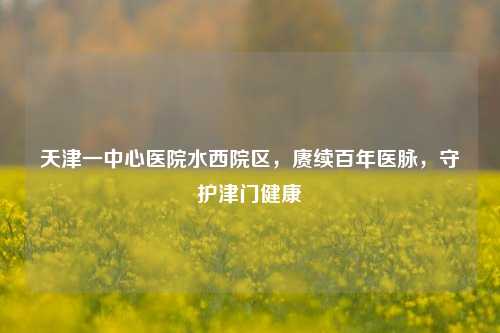 天津一中心医院水西院区，赓续百年医脉，守护津门健康
