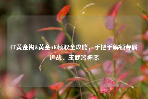 CF黄金钩&黄金AK领取全攻略，手把手解锁专属近战、主武器神器
