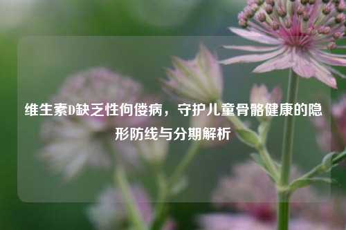 维生素D缺乏性佝偻病，守护儿童骨骼健康的隐形防线与分期解析