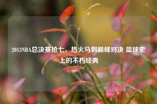 2013NBA总决赛抢七,热火马刺巅峰对决 篮球史上的不朽经典