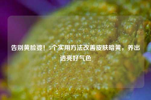 告别黄脸婆！5个实用 *** 改善皮肤暗黄，养出透亮好气色