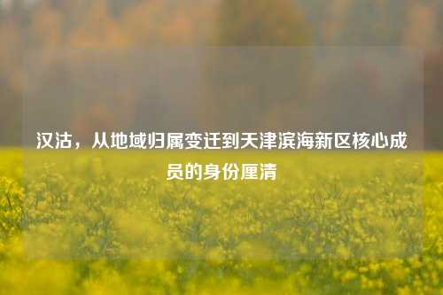 汉沽,从地域归属变迁到天津滨海新区核心成员的身份厘清
