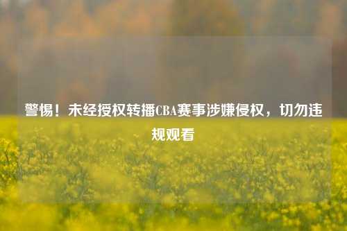 警惕!未经授权转播CBA赛事涉嫌侵权,切勿违规观看