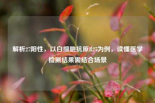 解析27阳性,以白细胞抗原B27为例,读懂医学检测结果需结合场景