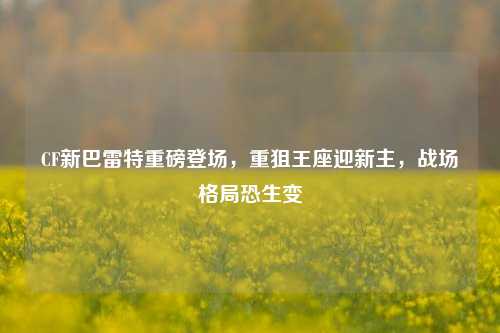 CF新巴雷特重磅登场,重狙王座迎新主,战场格局恐生变