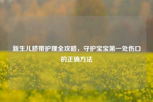 新生儿脐带护理全攻略,守护宝宝之一处伤口的正确 ***