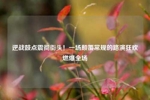 逆战鼓点震彻街头!一场颠覆常规的路演狂欢燃爆全场