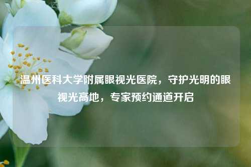 温州医科大学附属眼视光医院,守护光明的眼视光高地,专家预约通道开启