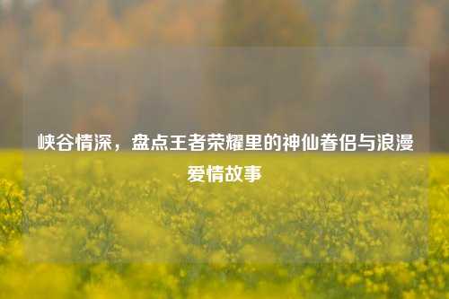 峡谷情深,盘点王者荣耀里的神仙眷侣与浪漫爱情故事