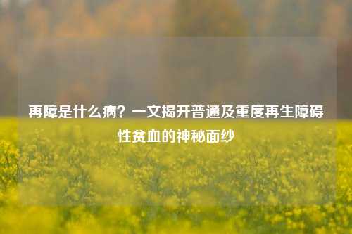 再障是什么病?一文揭开普通及重度再生障碍性贫血的神秘面纱