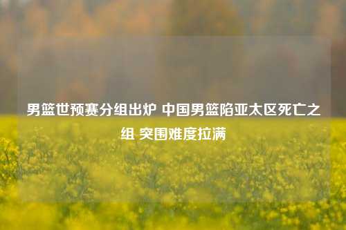 男篮世预赛分组出炉 中国男篮陷亚太区死亡之组 突围难度拉满