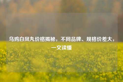 乌鸡白凤丸价格揭秘,不同品牌、规格价差大,一文读懂