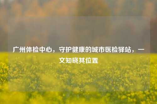 广州体检中心,守护健康的城市医检驿站,一文知晓其位置