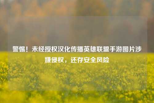 警惕！未经授权汉化传播英雄联盟手游图片涉嫌侵权，还存安全风险