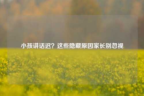 小孩讲话迟?这些隐藏原因家长别忽视