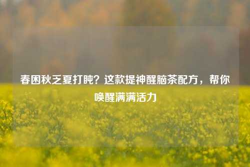 春困秋乏夏打盹?这款提神醒脑茶配方,帮你唤醒满满活力