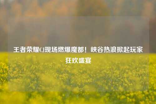 王者荣耀CJ现场燃爆魔都！峡谷热浪掀起玩家狂欢盛宴