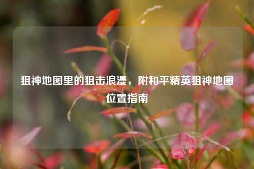 狙神地图里的狙击浪漫,附和平精英狙神地图位置指南