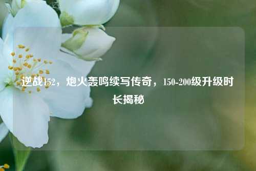 逆战152,炮火轰鸣续写传奇,150-200级升级时长揭秘