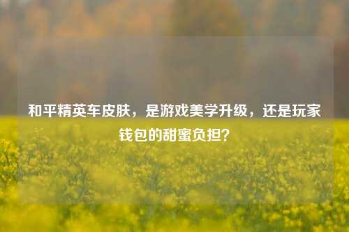 和平精英车皮肤,是游戏美学升级,还是玩家钱包的甜蜜负担?