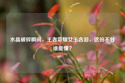 水晶破碎瞬间,王者荣耀女王含泪,这份不甘谁能懂?